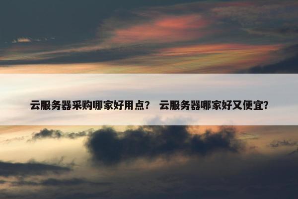 云服务器采购哪家好用点？ 云服务器哪家好又便宜？