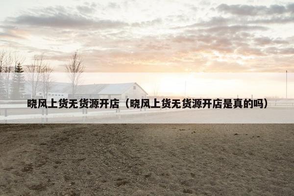 晓风上货无货源开店（晓风上货无货源开店是真的吗）