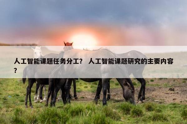人工智能课题任务分工？ 人工智能课题研究的主要内容？