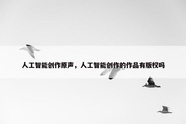 人工智能创作原声，人工智能创作的作品有版权吗