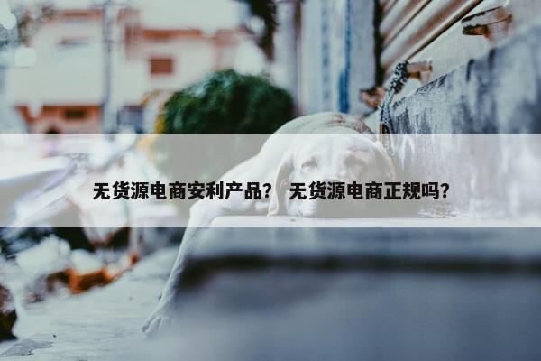 无货源电商安利产品？ 无货源电商正规吗？