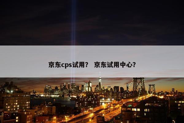 京东cps试用？ 京东试用中心？