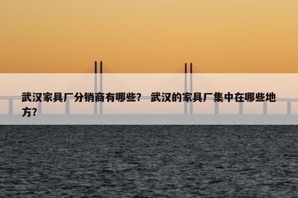 武汉家具厂分销商有哪些？ 武汉的家具厂集中在哪些地方？