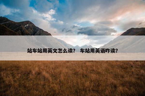 站车站用英文怎么读？ 车站用英语咋读？