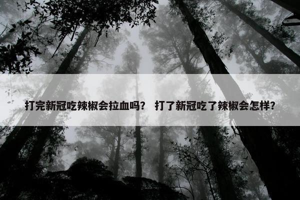 打完新冠吃辣椒会拉血吗？ 打了新冠吃了辣椒会怎样？