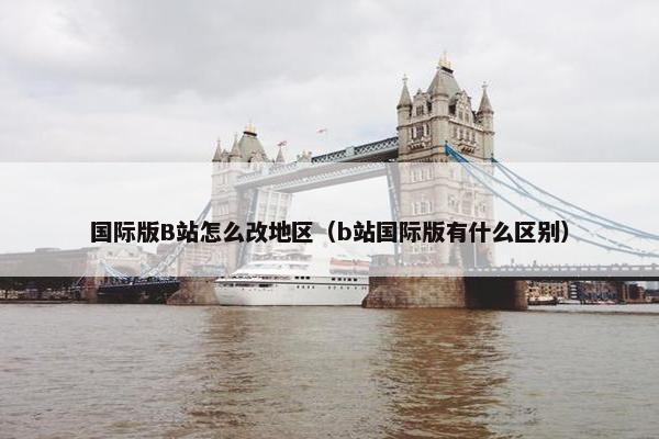 国际版B站怎么改地区（b站国际版有什么区别）