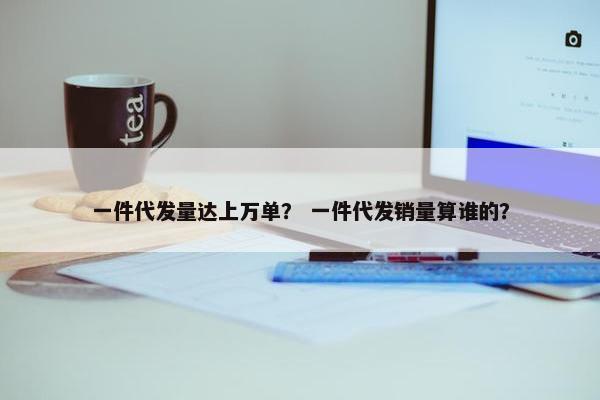 一件代发量达上万单？ 一件代发销量算谁的？