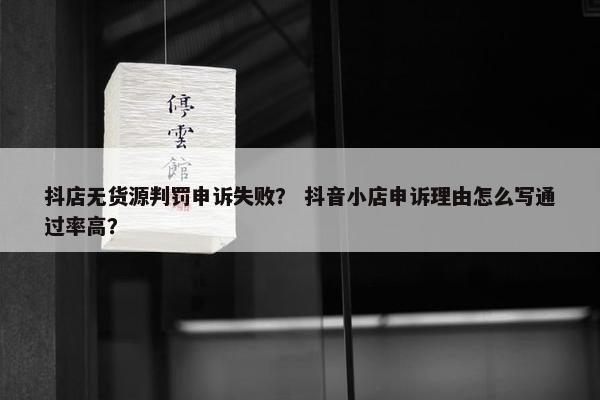 抖店无货源判罚申诉失败？ 抖音小店申诉理由怎么写通过率高？