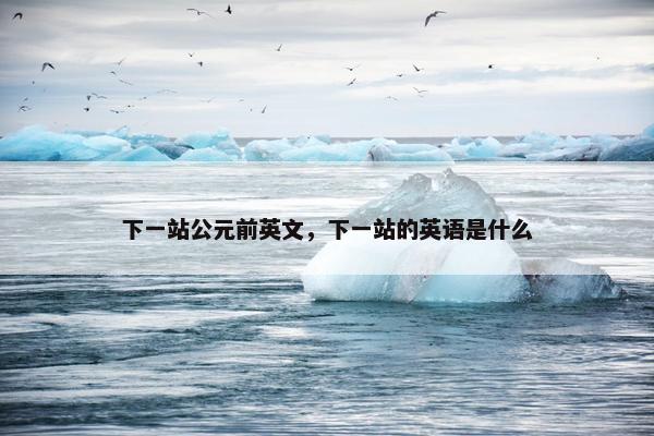 下一站公元前英文，下一站的英语是什么