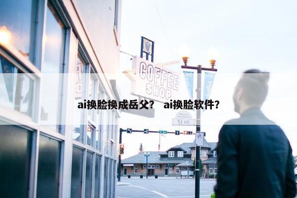 ai换脸换成岳父？ ai换脸软件？