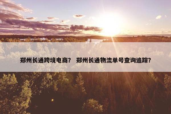 郑州长通跨境电商？ 郑州长通物流单号查询追踪？