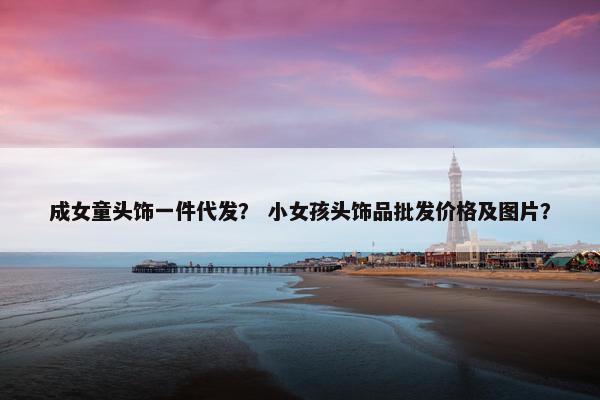成女童头饰一件代发？ 小女孩头饰品批发价格及图片？