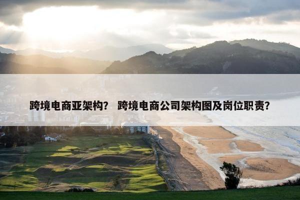 跨境电商亚架构？ 跨境电商公司架构图及岗位职责？