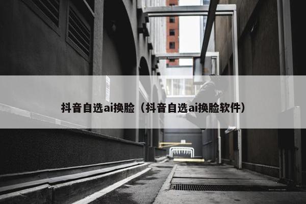 抖音自选ai换脸（抖音自选ai换脸软件）