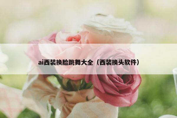 ai西装换脸跳舞大全（西装换头软件）