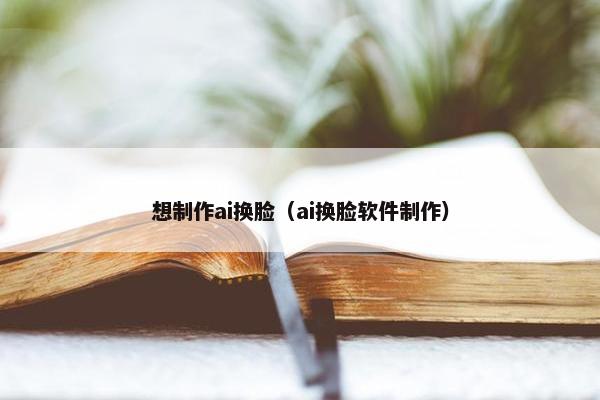 想制作ai换脸（ai换脸软件制作）