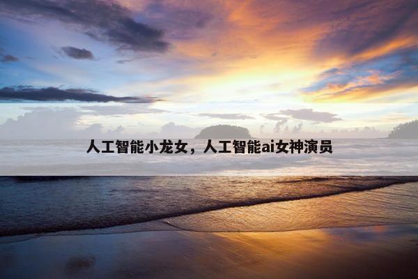 人工智能小龙女，人工智能ai女神演员