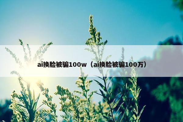 ai换脸被骗100w（ai换脸被骗100万）