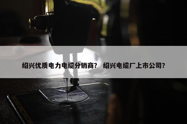 绍兴优质电力电缆分销商？ 绍兴电缆厂上市公司？