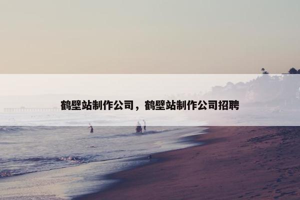 鹤壁站制作公司，鹤壁站制作公司招聘