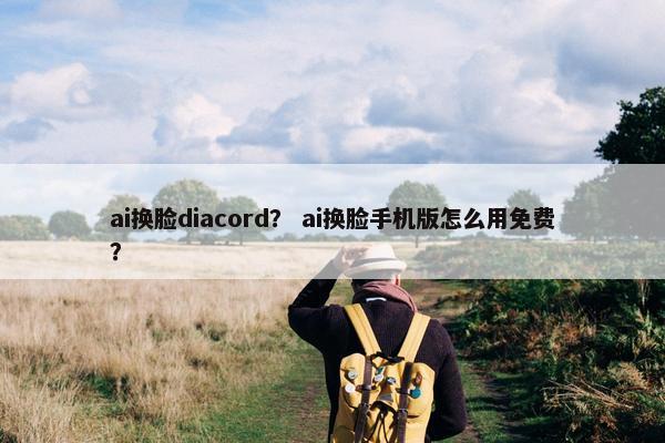 ai换脸diacord？ ai换脸手机版怎么用免费？