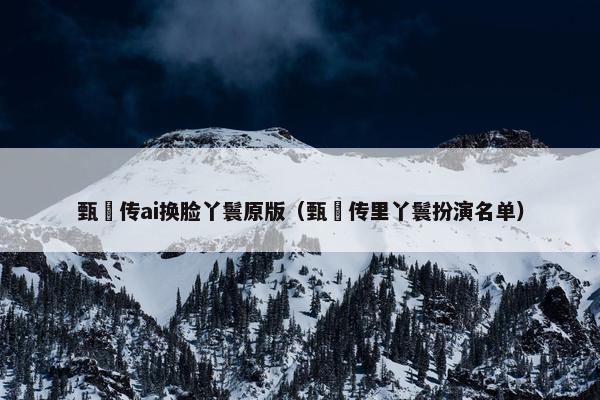 甄嬛传ai换脸丫鬟原版（甄嬛传里丫鬟扮演名单）