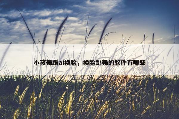 小孩舞蹈ai换脸，换脸跳舞的软件有哪些