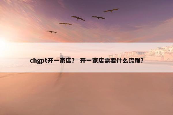 chgpt开一家店？ 开一家店需要什么流程？