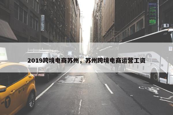 2019跨境电商苏州，苏州跨境电商运营工资