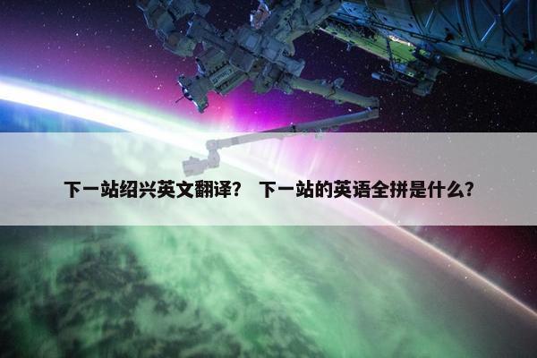 下一站绍兴英文翻译？ 下一站的英语全拼是什么？