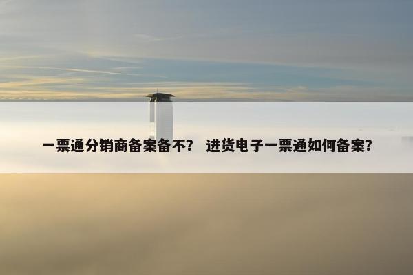 一票通分销商备案备不？ 进货电子一票通如何备案？
