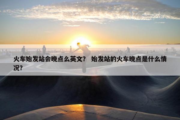 火车始发站会晚点么英文？ 始发站的火车晚点是什么情况？