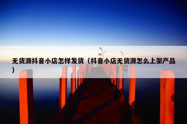 无货源抖音小店怎样发货（抖音小店无货源怎么上架产品）
