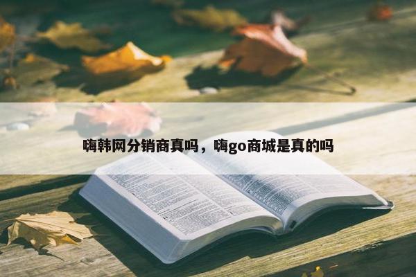 嗨韩网分销商真吗，嗨go商城是真的吗