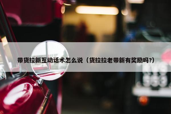 带货拉新互动话术怎么说（货拉拉老带新有奖励吗?）