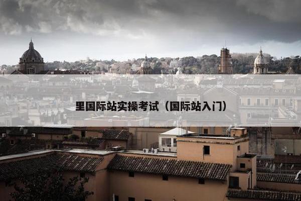 里国际站实操考试（国际站入门）