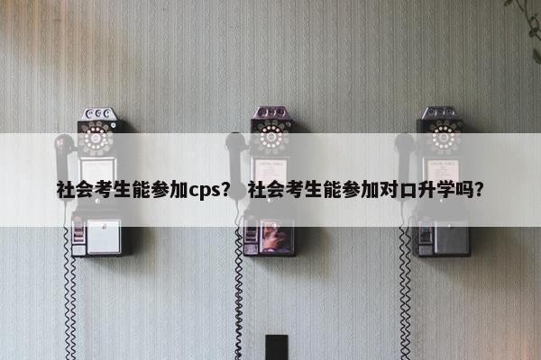 社会考生能参加cps？ 社会考生能参加对口升学吗？