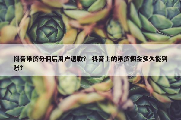 抖音带货分佣后用户退款？ 抖音上的带货佣金多久能到账？