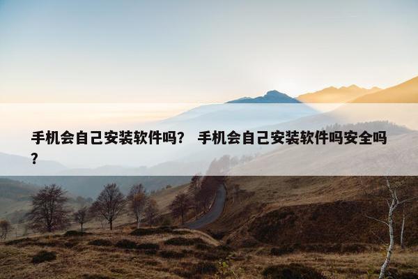 手机会自己安装软件吗？ 手机会自己安装软件吗安全吗？