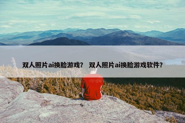 双人照片ai换脸游戏？ 双人照片ai换脸游戏软件？