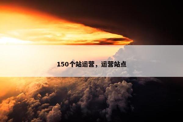 150个站运营，运营站点