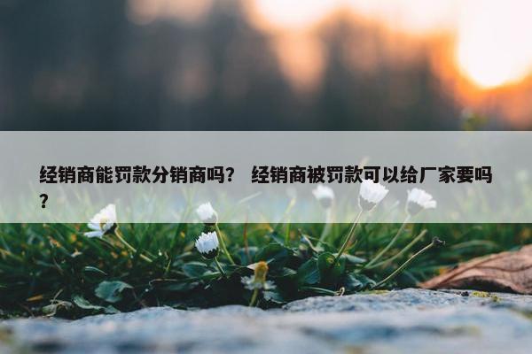经销商能罚款分销商吗？ 经销商被罚款可以给厂家要吗？