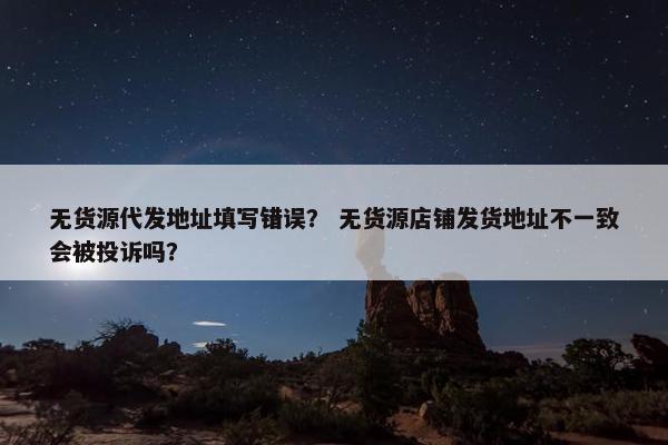 无货源代发地址填写错误？ 无货源店铺发货地址不一致会被投诉吗？