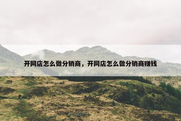 开网店怎么做分销商，开网店怎么做分销商赚钱