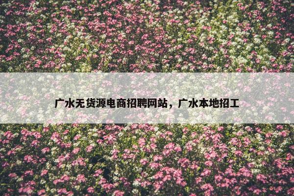 广水无货源电商招聘网站，广水本地招工