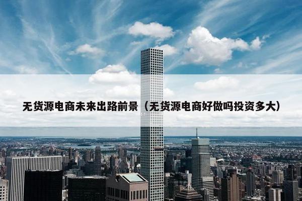 无货源电商未来出路前景（无货源电商好做吗投资多大）
