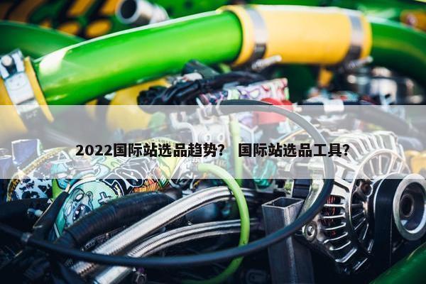 2022国际站选品趋势？ 国际站选品工具？
