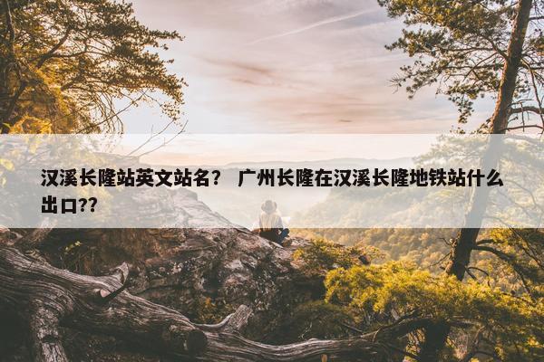 汉溪长隆站英文站名？ 广州长隆在汉溪长隆地铁站什么出口?？