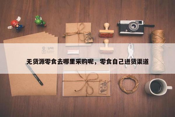 无货源零食去哪里采购呢，零食自己进货渠道