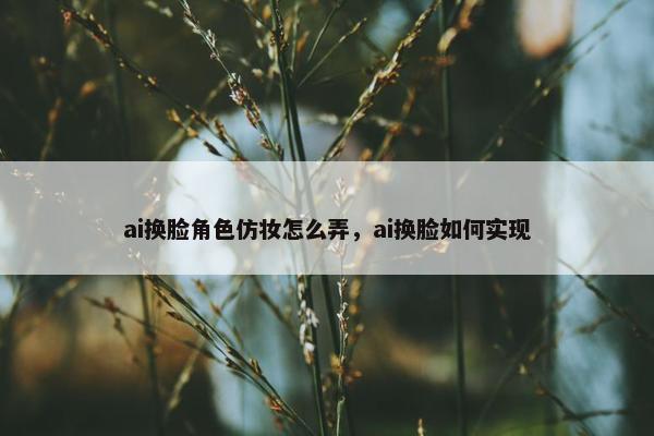 ai换脸角色仿妆怎么弄，ai换脸如何实现